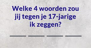 Welke 4 woorden zou jij tegen je 17-jarige ik zeggen?