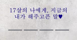 17살의 나에게, 지금의 내가 해주고픈 말♥