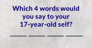Which 4 words would you say to your 17-year-old self?